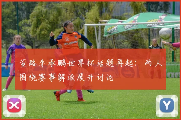 董路李承鹏世界杯话题再起：两人围绕赛事解读展开讨论
