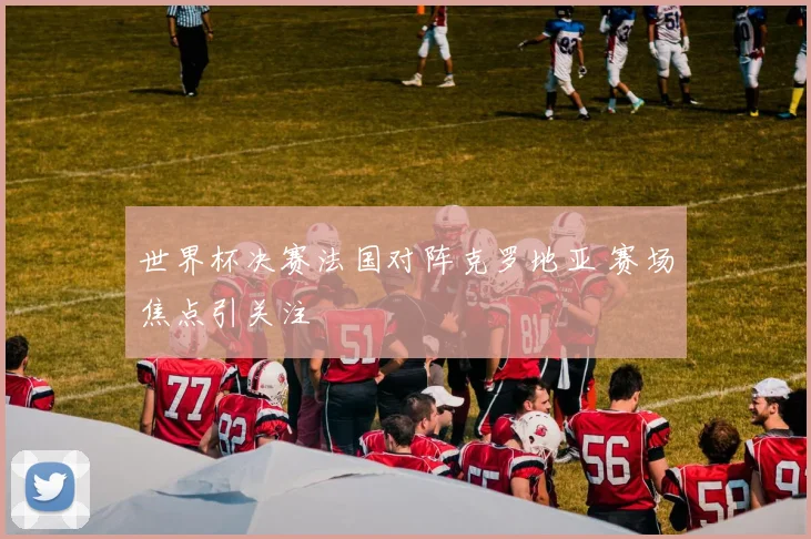 世界杯决赛法国对阵克罗地亚 赛场焦点引关注