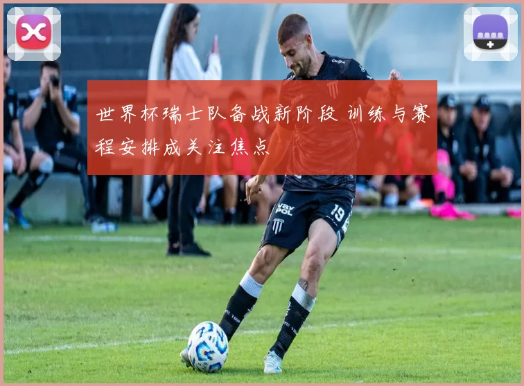 世界杯瑞士队备战新阶段 训练与赛程安排成关注焦点