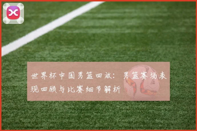 世界杯中国男篮回放：男篮赛场表现回顾与比赛细节解析