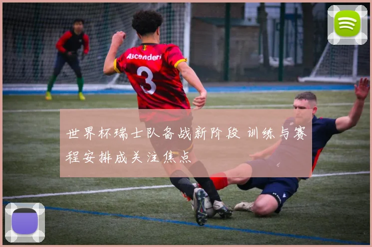 世界杯瑞士队备战新阶段 训练与赛程安排成关注焦点