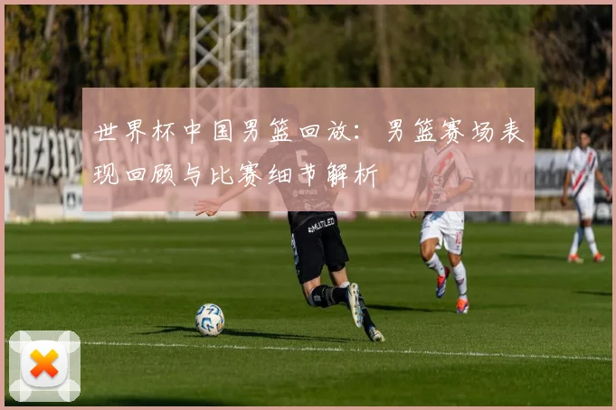 世界杯中国男篮回放：男篮赛场表现回顾与比赛细节解析