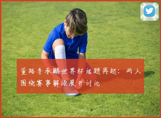 董路李承鹏世界杯话题再起:两人围绕赛事解读展开讨论